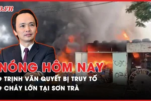 Nóng hôm nay: Truy tố Trịnh Văn Quyết cùng 49 người khác ra tòa; Cháy lớn tại Sơn Trà
