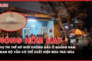 Nóng hôm nay: Tình tiết mới vụ thi thể nữ giới không đầu ở Quảng Nam; Nam Bộ vẫn có thể xuất hiện mưa trái mùa
