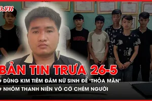 Bản tin trưa 26-5: Thanh niên dùng kim tiêm tấn công 5 nữ sinh để 'thỏa mãn'; Nhóm thanh niên vô cớ chém người đi đường