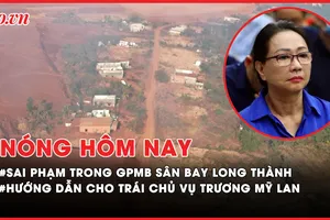 Nóng hôm nay: Nhiều sai phạm trong giải phóng mặt bằng sân bay Long Thành; Hướng dẫn của Cục thi hành án cho trái chủ vụ Trương Mỹ Lan 