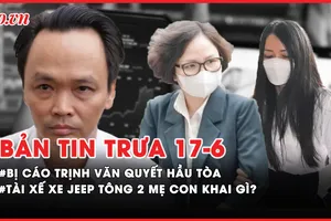 Bản tin trưa 17-6: Bị cáo Trịnh Văn Quyết hầu tòa phúc thẩm; Tài xế xe Jeep tông 2 mẹ con khai gì?
