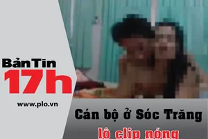 Bản tin 17h: Cán bộ ở Sóc Trăng bị lộ clip 'nóng'