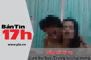 Bản tin 17h: Sắp xử lý vụ cán bộ Sóc Trăng lộ clip nóng