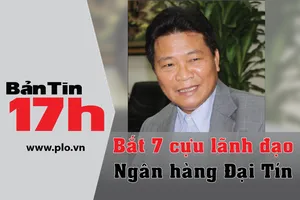 Bản tin 17h: Bắt 7 cựu lãnh đạo Ngân hàng Đại Tín