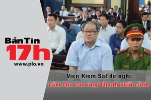 Bản tin 17h:VKS đề nghị cấm cha con ông Thanh xuất cảnh
