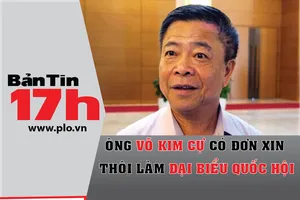 Bản tin 17h: Ông Võ Kim Cự xin thôi đại biểu Quốc hội
