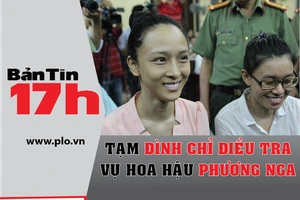 Bản tin 17h:Tạm đình chỉ điều tra vụ hoa hậu Phương Nga