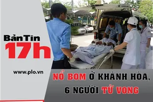 Bản tin 17h:Nổ bom ở Khánh Hòa, 6 người tử vong tại chỗ