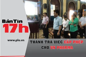 Bản tin 17h: Thanh tra việc cấp phép cho VN Pharma
