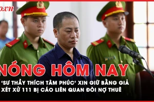 Nóng hôm nay: ‘Sư thầy Thích Tâm Phúc’ xin giữ lại bằng giả; Xét xử 111 bị cáo vụ công ty đòi nợ thuê