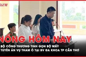 Nóng hôm nay: Bộ Công Thương tinh gọn bộ máy; Tuyên án vụ tham ô tại BV Đa khoa TP Cần Thơ