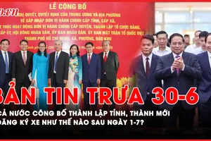 Bản tin trưa 30-6: Cả nước công bố thành lập tỉnh, thành mới; Sau ngày 1-7, người dân đăng ký xe như thế nào?
