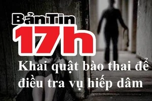 Bản tin 17h: Khai quật bào thai để điều tra vụ hiếp dâm