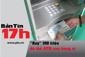 Bản tin 17h: 'Bay' 100 triệu dù thẻ ATM còn trong ví