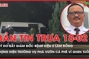 Bản tin trưa 18-02: Lý do Giám đốc Bệnh viện II Lâm Đồng bị bắt; Dựng hiện trường vụ anh rể 'cuồng ghen' phá vườn cà phê của em vợ