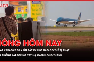 Hát karaoke gây ồn ào có thể bị phạt; Góc nhìn từ buồng lái Boeing 787 hạ cánh sân bay Long Thành