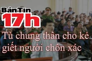 Bản tin 17h: Tù chung thân cho kẻ giết người chôn xác 
