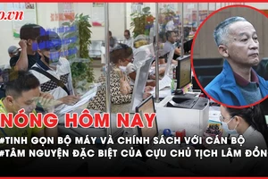 Nóng hôm nay: Chính sách với cán bộ khi tinh gọn bộ máy; Tâm nguyện đặc biệt của cựu chủ tịch Lâm Đồng