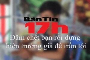 Bản tin 17h: Đâm chết bạn rồi dựng hiện trường giả