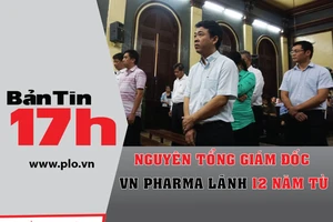 Bản tin 17h: Nguyên TGĐ VN Pharma lãnh 12 năm tù