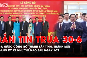 Bản tin trưa 30-6: Cả nước công bố thành lập tỉnh, thành mới; Sau ngày 1-7, người dân đăng ký xe như thế nào?