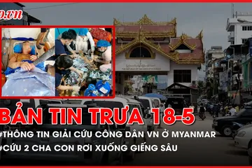 Bản tin trưa 18-5: Thông tin giải cứu công dân Việt Nam ở Myanmar; Cứu thành công 2 cha con rơi xuống giếng sâu