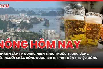 Nóng hôm nay 16-4: Thành lập thành phố Quảng Ninh trực thuộc Trung ương; Ép người khác uống rượu bia bị phạt đến 3 triệu đồng
