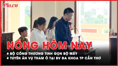 Nóng hôm nay: Bộ Công Thương tinh gọn bộ máy; Tuyên án vụ tham ô tại BV Đa khoa TP Cần Thơ