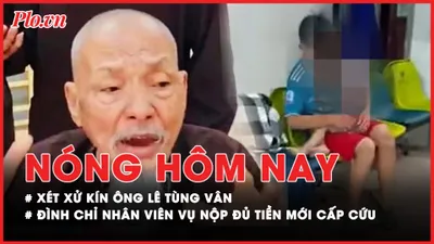 Nóng hôm nay: Chuẩn bị xét xử kín ông Lê Tùng Vân; Đình chỉ nhân viên liên quan vụ nộp đủ tiền mới cấp cứu