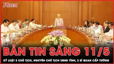 Bản tin sáng 11-5: Kỷ luật 3 Chủ tịch, nguyên Chủ tịch UBND tỉnh, 2 sĩ quan cấp tướng 