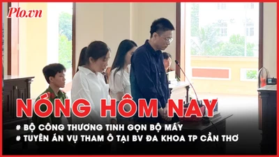 Nóng hôm nay: Bộ Công Thương tinh gọn bộ máy; Tuyên án vụ tham ô tại BV Đa khoa TP Cần Thơ