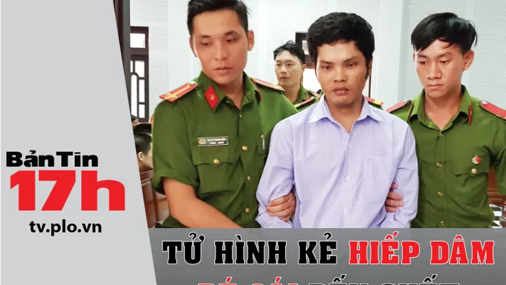 Bản tin 17h: Tử hình kẻ hiếp dâm bé gái đến chết