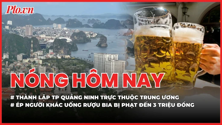 Nóng hôm nay 16-4: Thành lập thành phố Quảng Ninh trực thuộc Trung ương; Ép người khác uống rượu bia bị phạt đến 3 triệu đồng