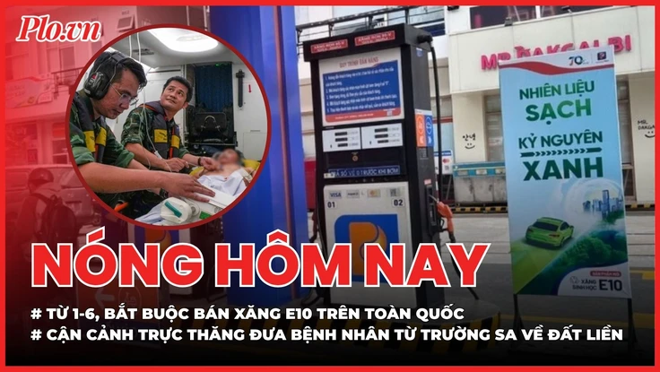 Nóng hôm nay 4-5: Từ 1-6, bắt buộc bán xăng E10; Cận cảnh trực thăng đưa bệnh nhân từ Trường Sa về đất liền