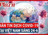 Video: Bản tin dịch COVID-19 tại Việt Nam sáng 24-6