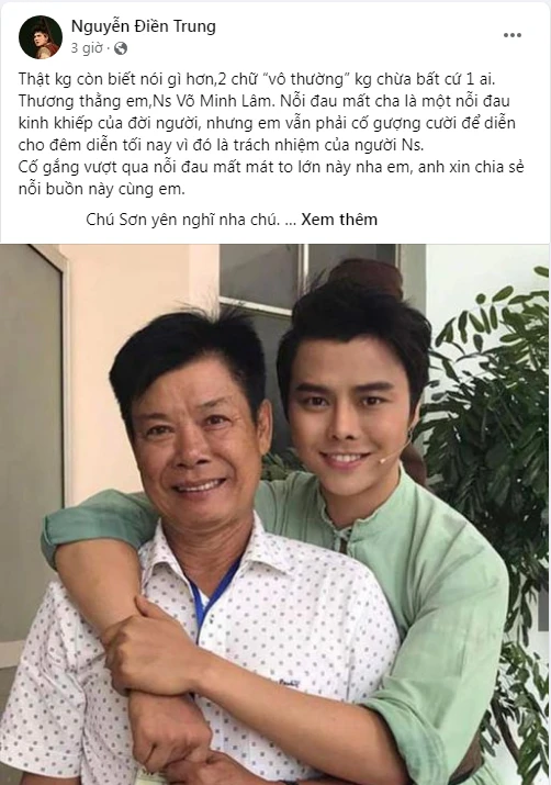 Nghệ sĩ Điền Trung xót xa trên trang cá nhân: "Thật không còn biết nói gì hơn, 2 chữ “vô thường” không chừa bất cứ một ai. Thương thằng em, nghệ sĩ Võ Minh Lâm, nỗi đau mất cha là một nỗi đau kinh khiếp của đời người, nhưng em vẫn phải cố gượng cười để diễn cho đêm diễn tối nay vì đó là trách nhiệm của người nghệ sĩ. Cố gắng vượt qua nỗi đau mất mát to lớn này nha em, anh xin chia sẻ nỗi buồn này cùng em. Chú Sơn yên nghĩ nha chú – nghệ sĩ Duy Sơn". Nghệ sĩ Điền Trung xót xa trên trang cá nhân: "Thật không còn biết nói gì hơn, 2 chữ “vô thường” không chừa bất cứ một ai. Thương thằng em, nghệ sĩ Võ Minh Lâm, nỗi đau mất cha là một nỗi đau kinh khiếp của đời người, nhưng em vẫn phải cố gượng cười để diễn cho đêm diễn tối nay vì đó là trách nhiệm của người nghệ sĩ. Cố gắng vượt qua nỗi đau mất mát to lớn này nha em, anh xin chia sẻ nỗi buồn này cùng em. Chú Sơn yên nghĩ nha chú – nghệ sĩ Duy Sơn".