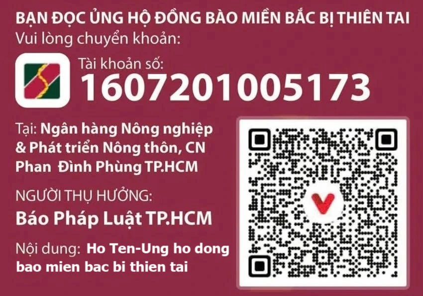 Bà con chuyển khoản, xin vui lòng gửi qua tài khoản báo Pháp Luật TP.HCM, tài khoản số: 1607201005173, tại Ngân hàng Nông nghiệp và Phát triển nông thôn - Chi nhánh Phan Đình Phùng, TP.HCM. Nội dung: Họ Tên-Ủng hộ đồng bào miền Bắc bị thiên tai. Bà con chuyển khoản, xin vui lòng gửi qua tài khoản báo Pháp Luật TP.HCM, tài khoản số: 1607201005173, tại Ngân hàng Nông nghiệp và Phát triển nông thôn - Chi nhánh Phan Đình Phùng, TP.HCM. Nội dung: Họ Tên-Ủng hộ đồng bào miền Bắc bị thiên tai.