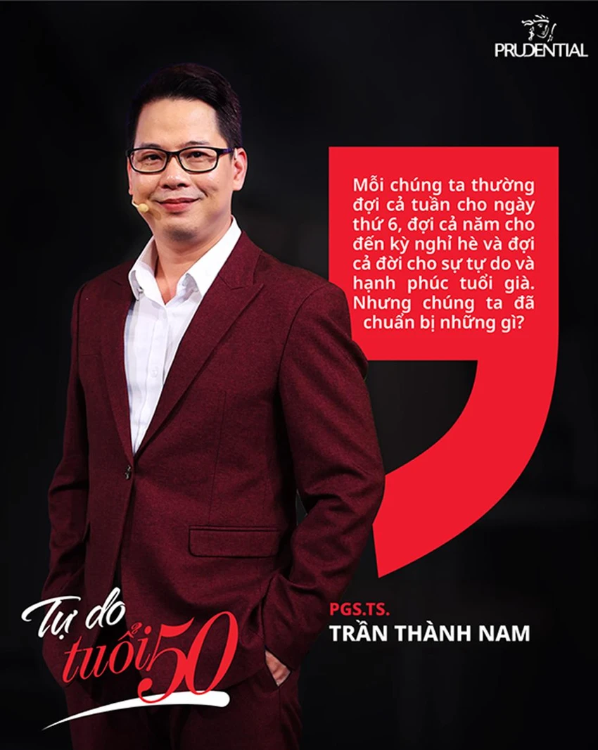 PGS. TS Trần Thành Nam: “Mỗi chúng ta thường đợi cả tuần cho ngày thứ 6, đợi cả năm cho đến kỳ nghỉ hè và đợi cả đời cho sự tự do và hạnh phúc tuổi già. Nhưng chúng ta đã chuẩn bị những gì?” PGS. TS Trần Thành Nam: “Mỗi chúng ta thường đợi cả tuần cho ngày thứ 6, đợi cả năm cho đến kỳ nghỉ hè và đợi cả đời cho sự tự do và hạnh phúc tuổi già. Nhưng chúng ta đã chuẩn bị những gì?”
